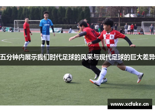 五分钟内展示我们时代足球的风采与现代足球的巨大差异