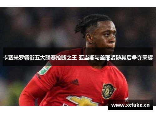 卡塞米罗领衔五大联赛抢断之王 亚当斯与盖耶紧随其后争夺荣耀