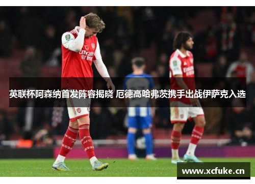 英联杯阿森纳首发阵容揭晓 厄德高哈弗茨携手出战伊萨克入选